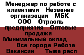 Менеджер по работе с клиентами › Название организации ­ МБК, ООО › Отрасль предприятия ­ Оптовые продажи › Минимальный оклад ­ 25 000 - Все города Работа » Вакансии   . Тыва респ.,Ак-Довурак г.